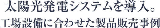 太陽光発電システムを導入。工場設備に合わせた製品販売事例